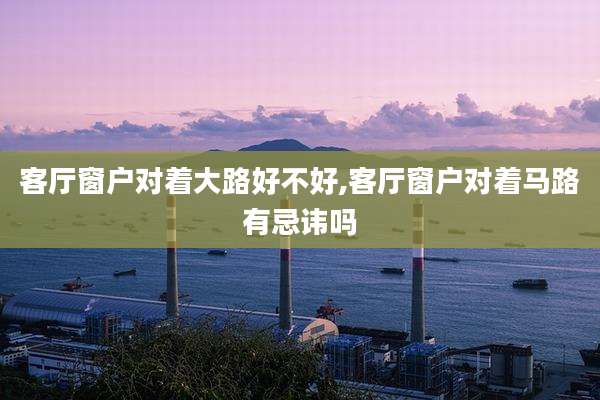 客厅窗户对着大路好不好,客厅窗户对着马路有忌讳吗