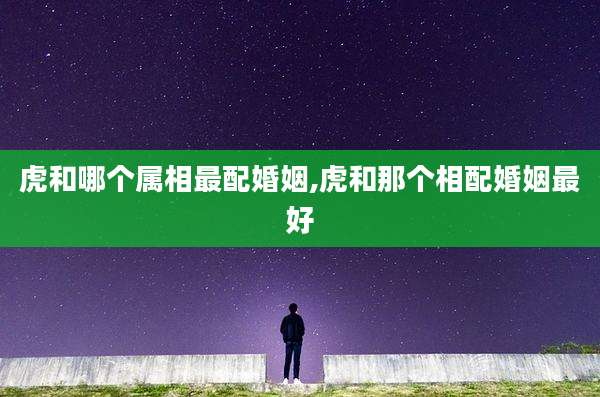 虎和哪个属相最配婚姻,虎和那个相配婚姻最好