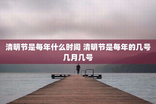 清明节是每年什么时间 清明节是每年的几号几月几号