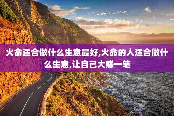 火命适合做什么生意最好,火命的人适合做什么生意,让自己大赚一笔