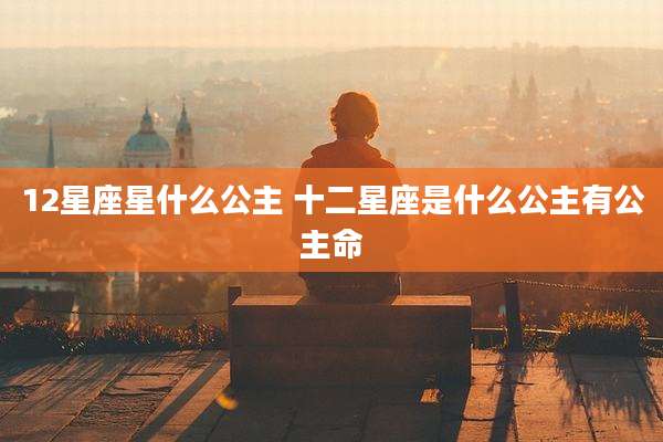 12星座星什么公主 十二星座是什么公主有公主命