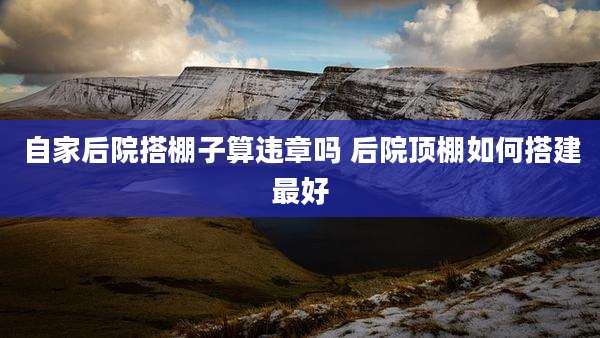 自家后院搭棚子算违章吗 后院顶棚如何搭建最好