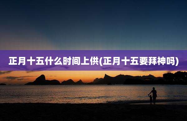 正月十五什么时间上供(正月十五要拜神吗)