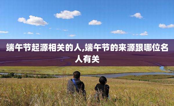 端午节起源相关的人,端午节的来源跟哪位名人有关