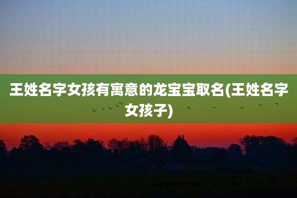 王姓名字女孩有寓意的龙宝宝取名(王姓名字女孩子)
