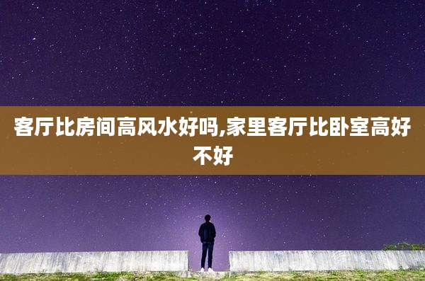 客厅比房间高风水好吗,家里客厅比卧室高好不好