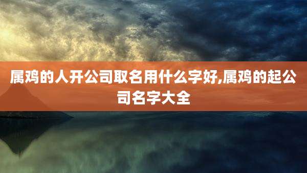 属鸡的人开公司取名用什么字好,属鸡的起公司名字大全