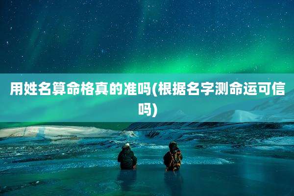 用姓名算命格真的准吗(根据名字测命运可信吗)
