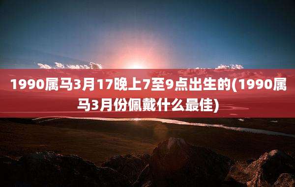 1990属马3月17晚上7至9点出生的(1990属马3月份佩戴什么最佳)