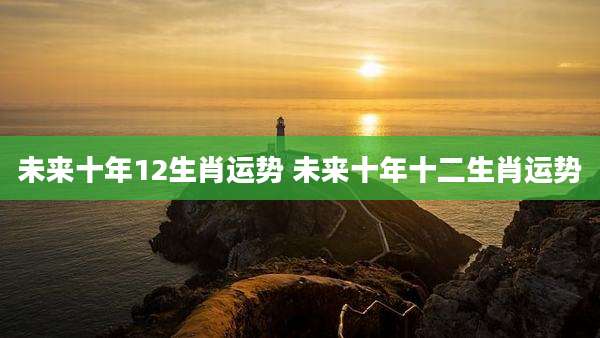 未来十年12生肖运势 未来十年十二生肖运势