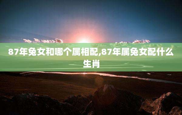 87年兔女和哪个属相配,87年属兔女配什么生肖