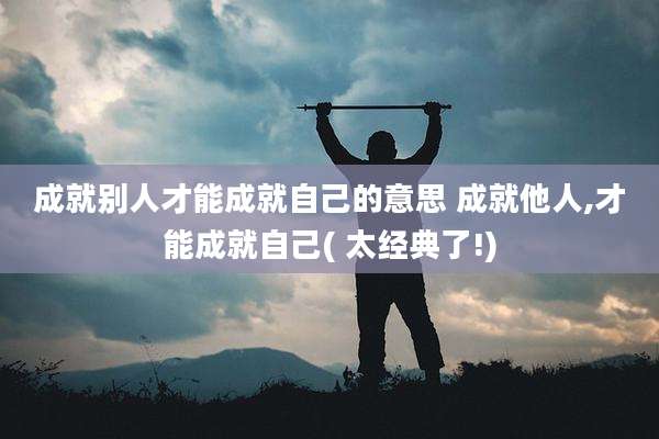 成就别人才能成就自己的意思 成就他人,才能成就自己( 太经典了!)