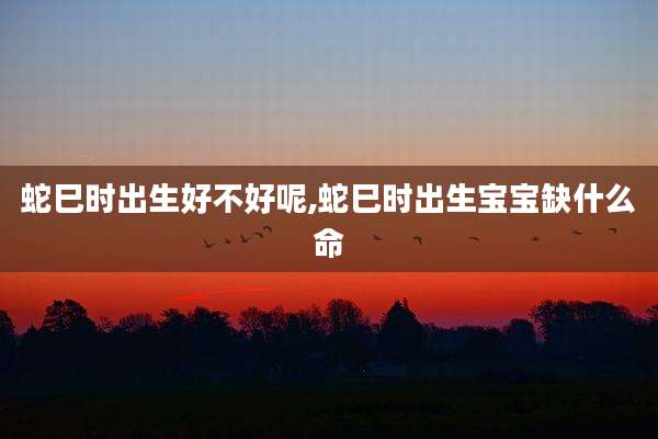 蛇巳时出生好不好呢,蛇巳时出生宝宝缺什么命