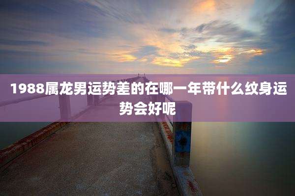 1988属龙男运势差的在哪一年带什么纹身运势会好呢