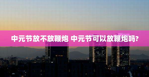 中元节放不放鞭炮 中元节可以放鞭炮吗?