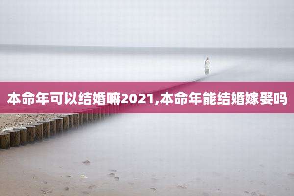 本命年可以结婚嘛2021,本命年能结婚嫁娶吗