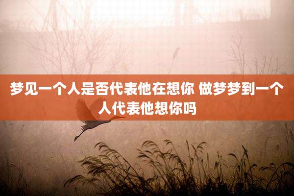 梦见一个人是否代表他在想你 做梦梦到一个人代表他想你吗