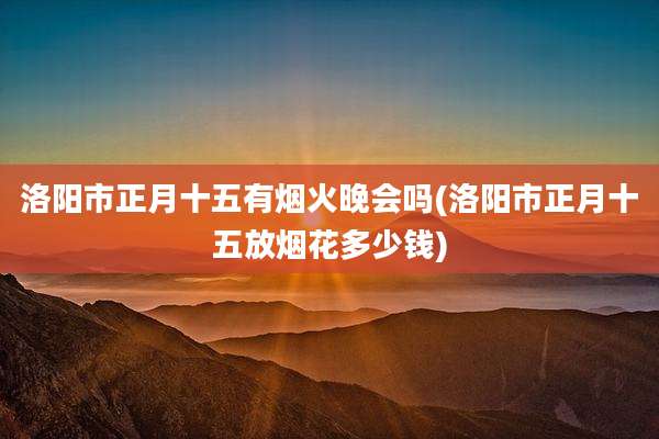 洛阳市正月十五有烟火晚会吗(洛阳市正月十五放烟花多少钱)