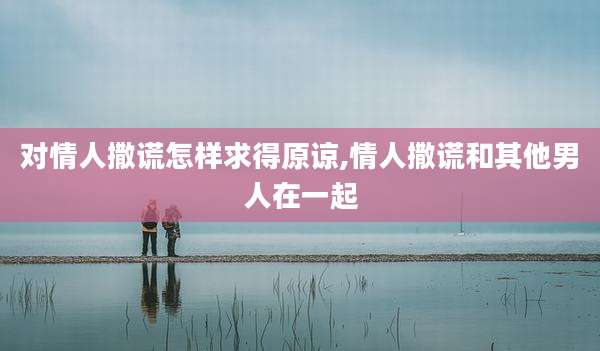 对情人撒谎怎样求得原谅,情人撒谎和其他男人在一起