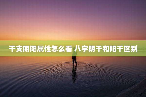 干支阴阳属性怎么看 八字阴干和阳干区别