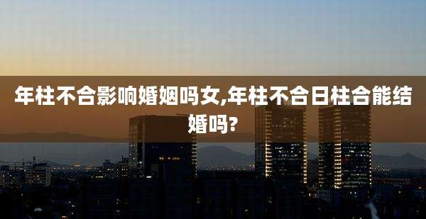 年柱不合影响婚姻吗女,年柱不合日柱合能结婚吗?