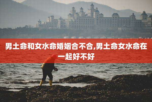 男土命和女水命婚姻合不合,男土命女水命在一起好不好