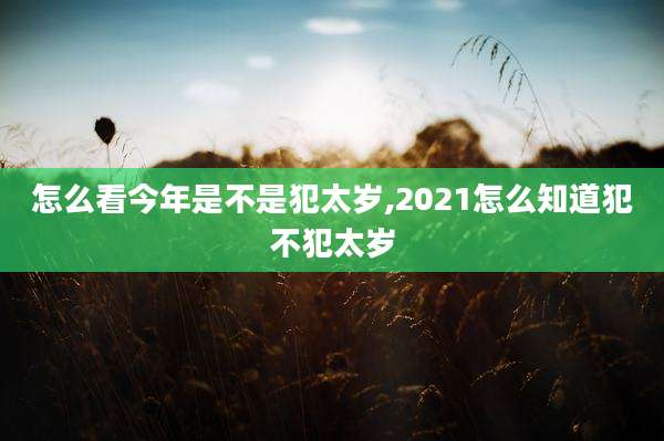 怎么看今年是不是犯太岁,2021怎么知道犯不犯太岁