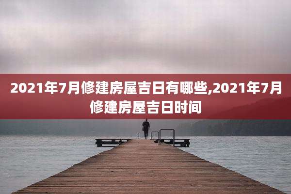 2021年7月修建房屋吉日有哪些,2021年7月修建房屋吉日时间