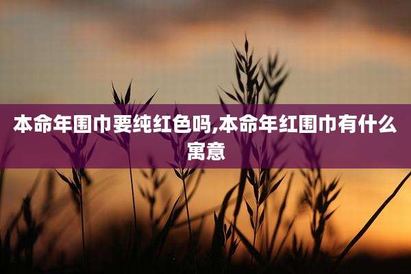本命年围巾要纯红色吗,本命年红围巾有什么寓意