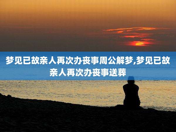 梦见已故亲人再次办丧事周公解梦,梦见已故亲人再次办丧事送葬