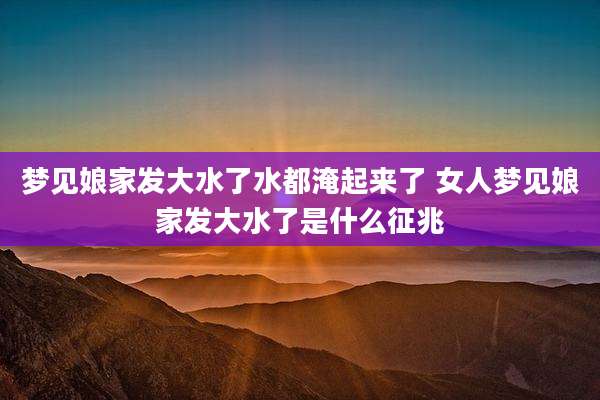梦见娘家发大水了水都淹起来了 女人梦见娘家发大水了是什么征兆