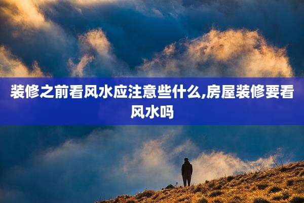 装修之前看风水应注意些什么,房屋装修要看风水吗