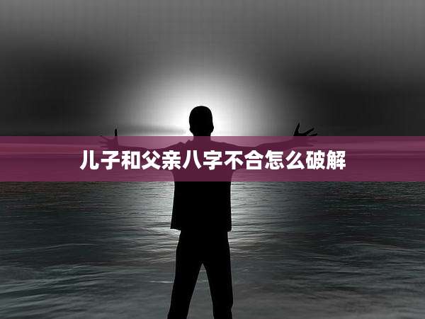 儿子和父亲八字不合怎么破解