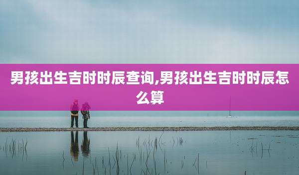 男孩出生吉时时辰查询,男孩出生吉时时辰怎么算