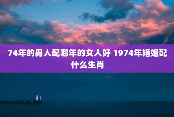 74年的男人配哪年的女人好 1974年婚姻配什么生肖