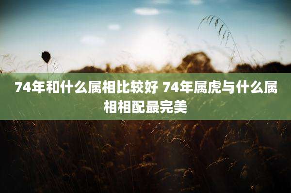 74年和什么属相比较好 74年属虎与什么属相相配最完美
