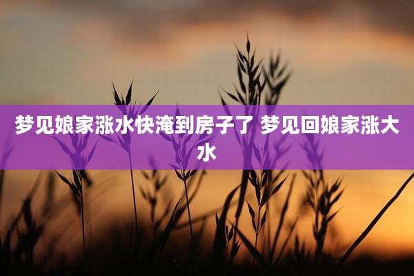 梦见娘家涨水快淹到房子了 梦见回娘家涨大水