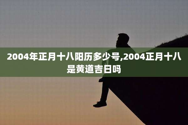 2004年正月十八阳历多少号,2004正月十八是黄道吉日吗