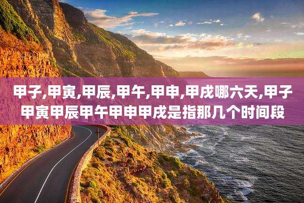 甲子,甲寅,甲辰,甲午,甲申,甲戌哪六天,甲子甲寅甲辰甲午甲申甲戌是指那几个时间段