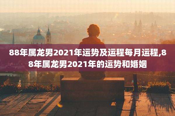 88年属龙男2021年运势及运程每月运程,88年属龙男2021年的运势和婚姻