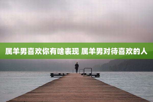 属羊男喜欢你有啥表现 属羊男对待喜欢的人