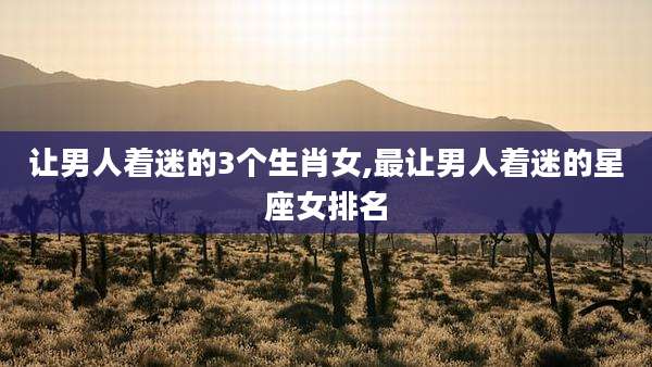 让男人着迷的3个生肖女,最让男人着迷的星座女排名