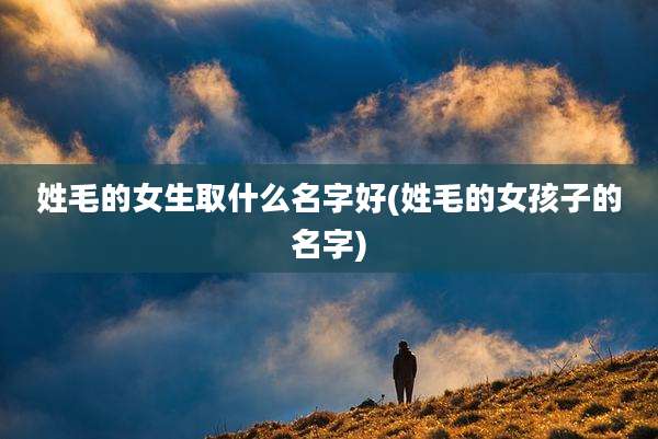 姓毛的女生取什么名字好(姓毛的女孩子的名字)