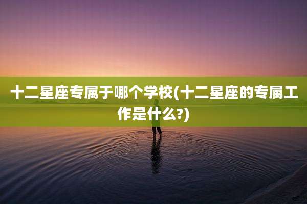 十二星座专属于哪个学校(十二星座的专属工作是什么?)