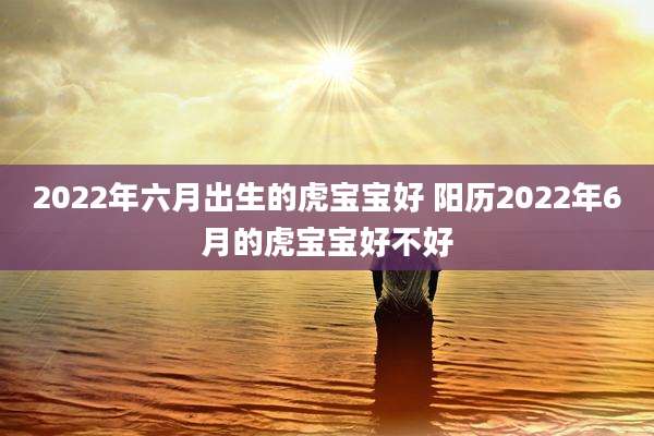 2022年六月出生的虎宝宝好 阳历2022年6月的虎宝宝好不好