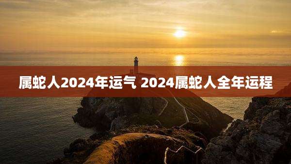 属蛇人2024年运气 2024属蛇人全年运程