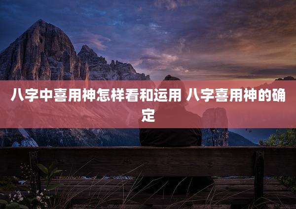 八字中喜用神怎样看和运用 八字喜用神的确定