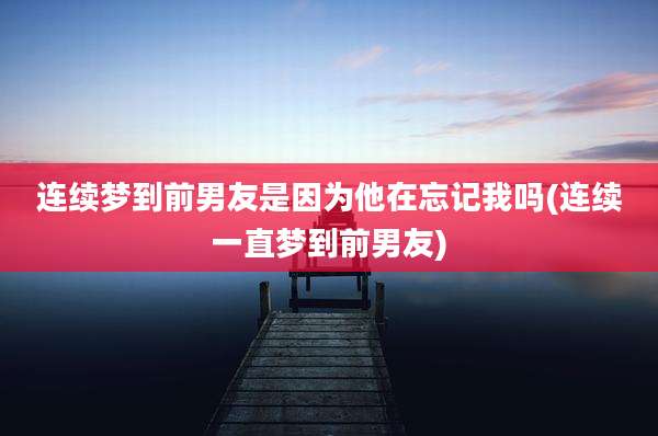 连续梦到前男友是因为他在忘记我吗(连续一直梦到前男友)