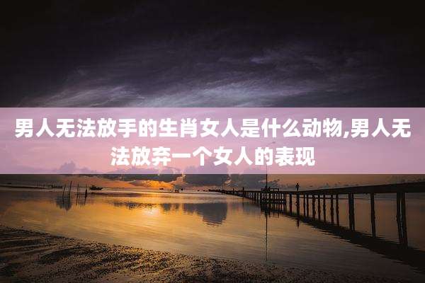 男人无法放手的生肖女人是什么动物,男人无法放弃一个女人的表现