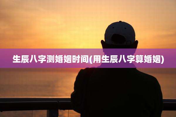 生辰八字测婚姻时间(用生辰八字算婚姻)